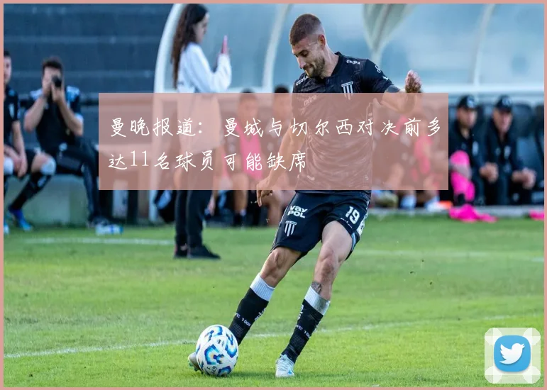 曼晚报道：曼城与切尔西对决前多达11名球员可能缺席