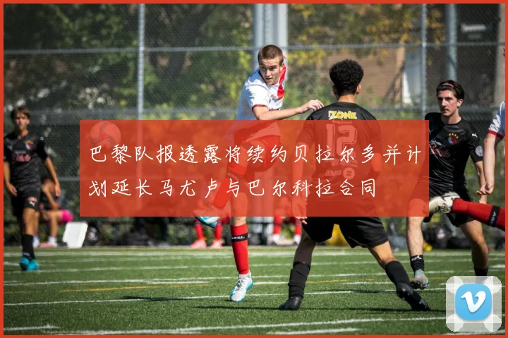 巴黎队报透露将续约贝拉尔多并计划延长马尤卢与巴尔科拉合同