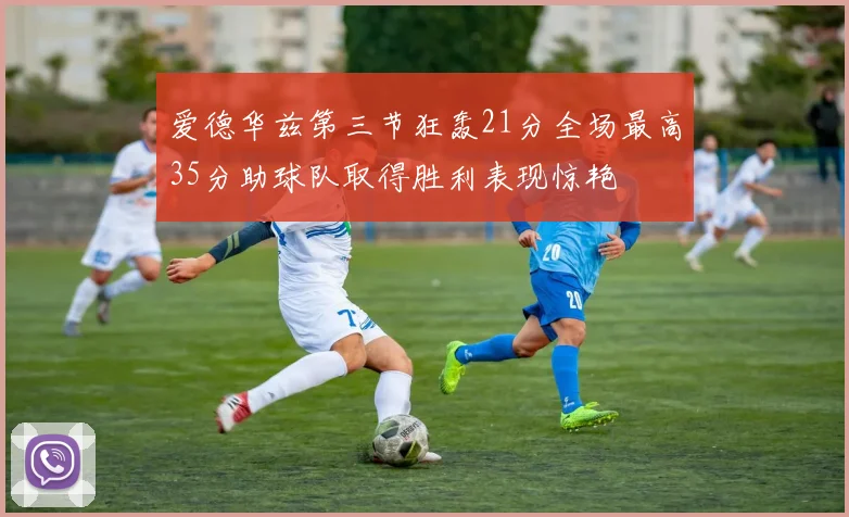 爱德华兹第三节狂轰21分全场最高35分助球队取得胜利表现惊艳
