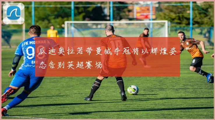 瓜迪奥拉若带曼城夺冠将以辉煌姿态告别英超赛场