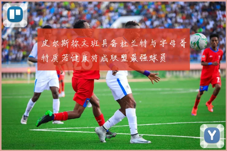 皮尔斯称文班具备杜兰特与字母哥特质若健康将成联盟最强球员