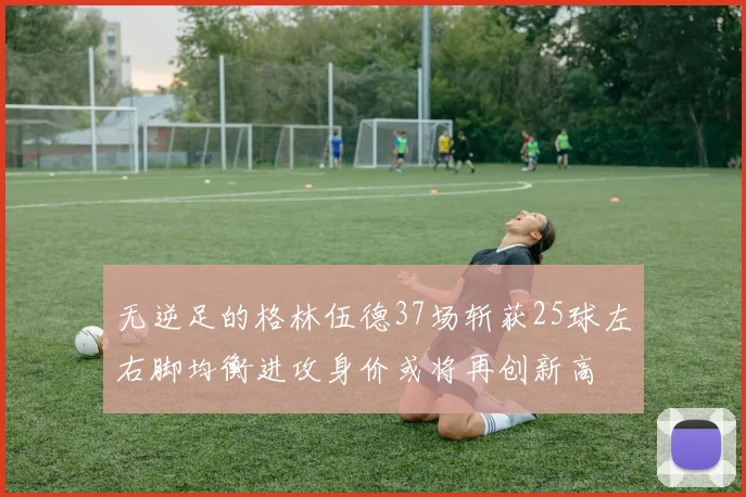 无逆足的格林伍德37场斩获25球左右脚均衡进攻身价或将再创新高