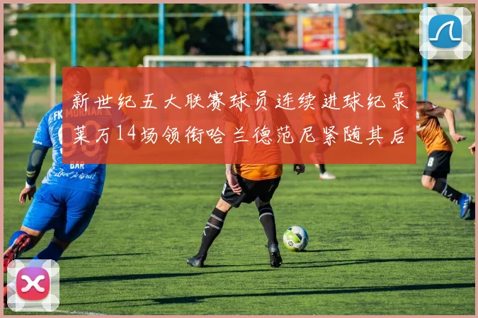 新世纪五大联赛球员连续进球纪录莱万14场领衔哈兰德范尼紧随其后