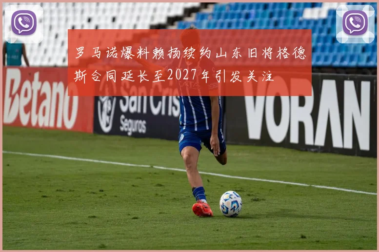 罗马诺爆料赖扬续约山东旧将格德斯合同延长至2027年引发关注