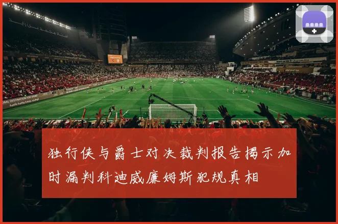 独行侠与爵士对决裁判报告揭示加时漏判科迪威廉姆斯犯规真相