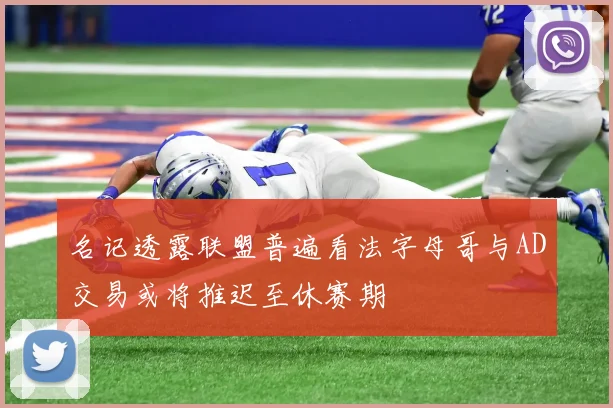 名记透露联盟普遍看法字母哥与AD交易或将推迟至休赛期
