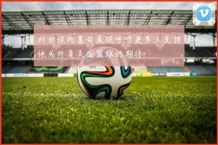 科尔谈约基奇表现呼吁更多人支持他或许是美国篮球的期待