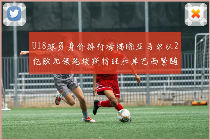 U18球员身价排行榜揭晓亚马尔以2亿欧元领跑埃斯特旺和库巴西紧随其后