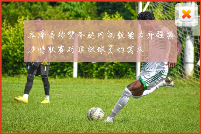 本泽马称赞齐达内执教能力并强调沙特联赛对顶级球员的需求