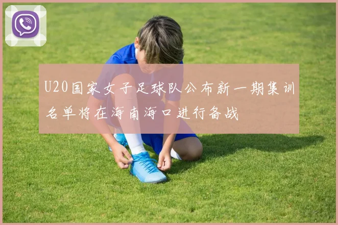 U20国家女子足球队公布新一期集训名单将在海南海口进行备战