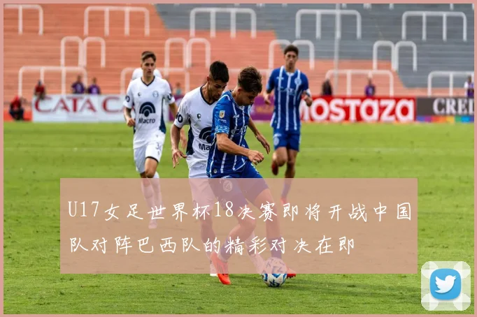 U17女足世界杯18决赛即将开战中国队对阵巴西队的精彩对决在即