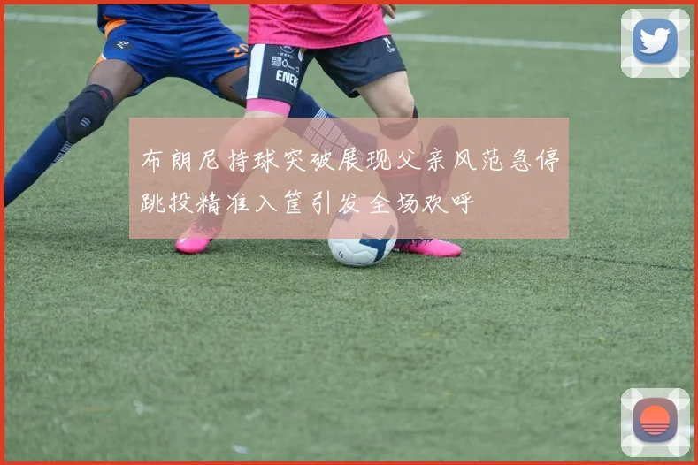 布朗尼持球突破展现父亲风范急停跳投精准入筐引发全场欢呼