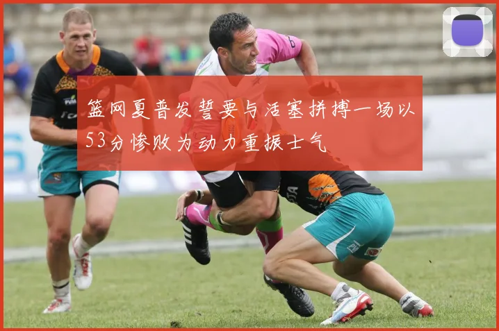 篮网夏普发誓要与活塞拼搏一场以53分惨败为动力重振士气