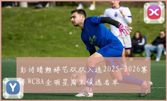 彭诗晴赖婷艺双双入选2025-2026赛季WCBA全明星周末候选名单
