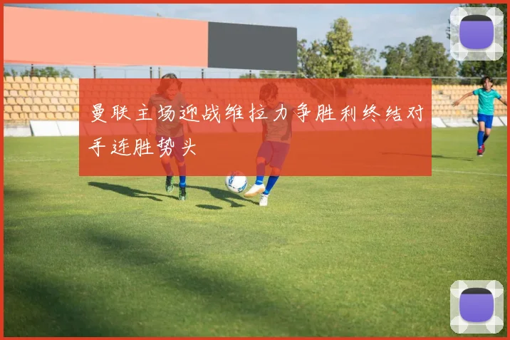 曼联主场迎战维拉力争胜利终结对手连胜势头