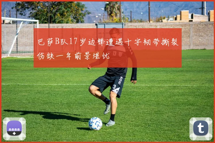 巴萨B队17岁边锋遭遇十字韧带撕裂伤缺一年前景堪忧