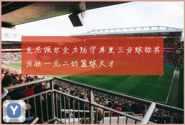克尼佩尔全力防守库里三分球称其为独一无二的篮球天才