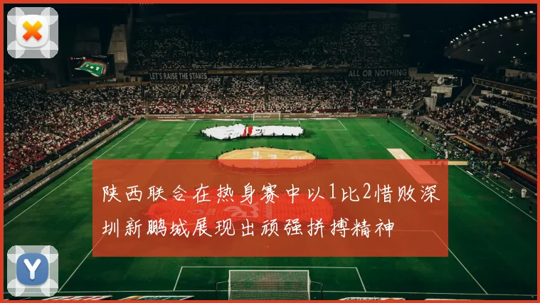 陕西联合在热身赛中以1比2惜败深圳新鹏城展现出顽强拼搏精神