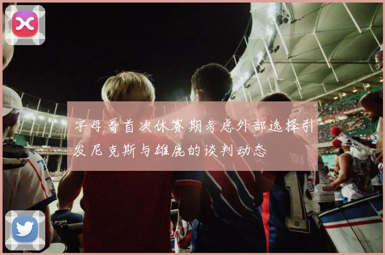 字母哥首次休赛期考虑外部选择引发尼克斯与雄鹿的谈判动态