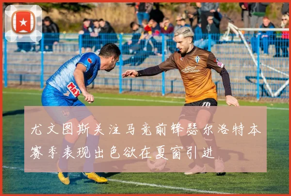 尤文图斯关注马竞前锋瑟尔洛特本赛季表现出色欲在夏窗引进