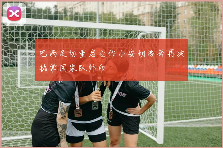 巴西足协重启合作小安切洛蒂再次执掌国家队帅印