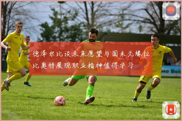 德泽尔比谈未来愿望与国米无缘拉比奥特展现职业精神值得学习