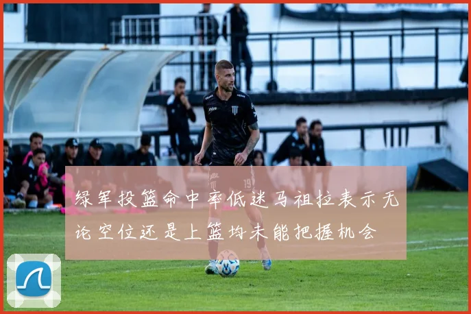 绿军投篮命中率低迷马祖拉表示无论空位还是上篮均未能把握机会