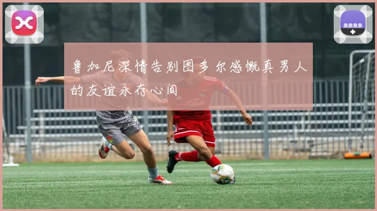 鲁加尼深情告别图多尔感慨真男人的友谊永存心间