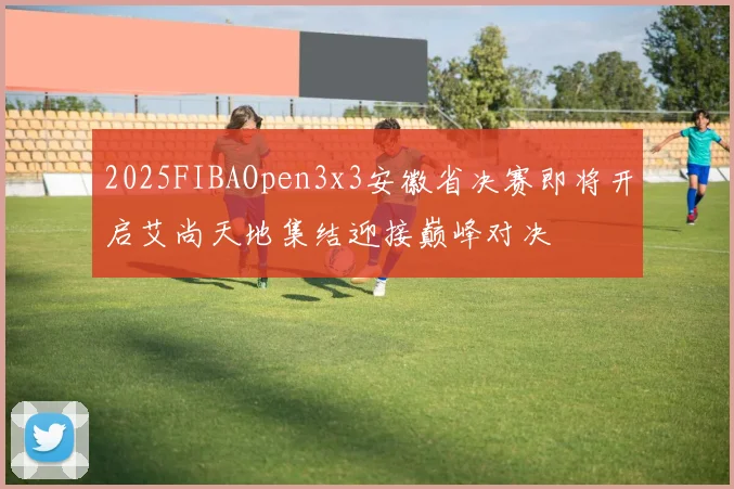 2025FIBAOpen3x3安徽省决赛即将开启艾尚天地集结迎接巅峰对决