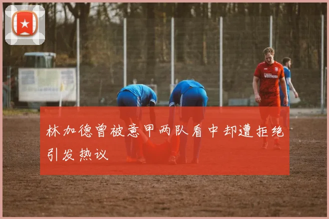 林加德曾被意甲两队看中却遭拒绝引发热议