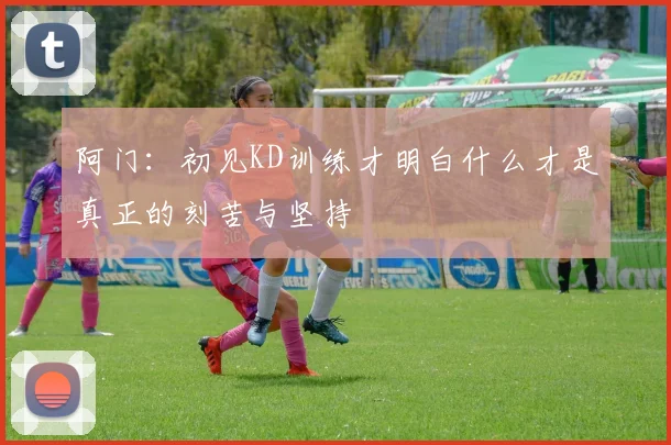 阿门：初见KD训练才明白什么才是真正的刻苦与坚持