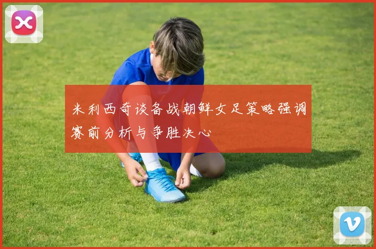 米利西奇谈备战朝鲜女足策略强调赛前分析与争胜决心