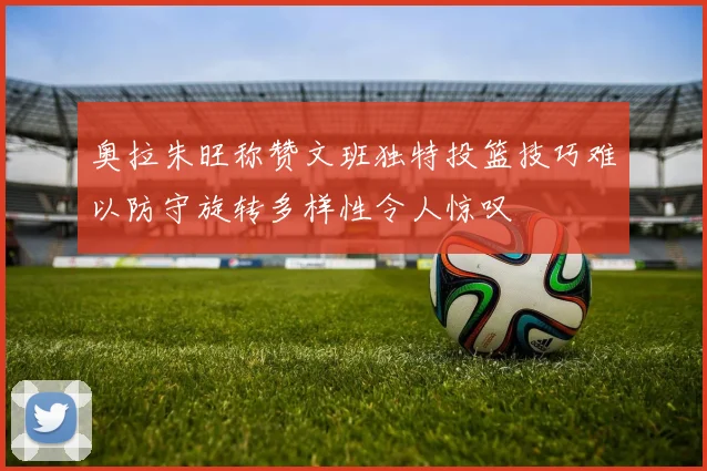 奥拉朱旺称赞文班独特投篮技巧难以防守旋转多样性令人惊叹