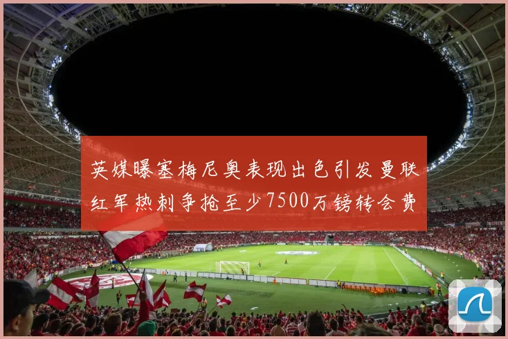 英媒曝塞梅尼奥表现出色引发曼联红军热刺争抢至少7500万镑转会费