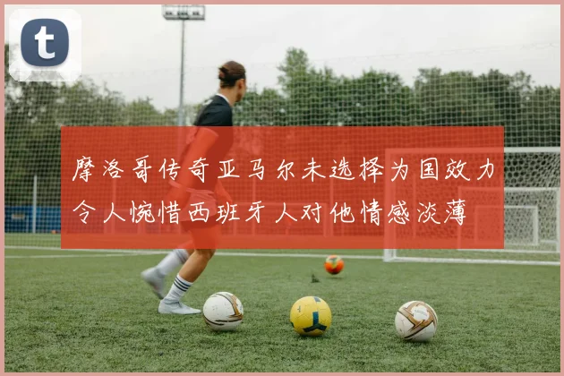 摩洛哥传奇亚马尔未选择为国效力令人惋惜西班牙人对他情感淡薄